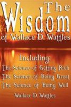 The Wisdom of Wallace D. Wattles - Including: The Science of Getting Rich, The Science of Being Great & The Science of Being Well